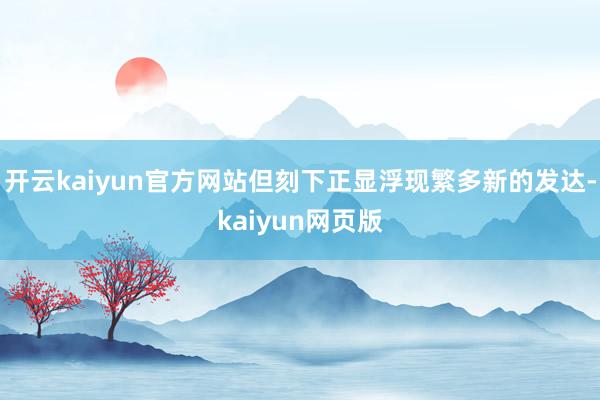 开云kaiyun官方网站但刻下正显浮现繁多新的发达-kaiyun网页版