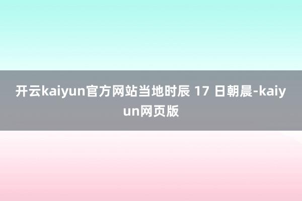 开云kaiyun官方网站当地时辰 17 日朝晨-kaiyun网页版