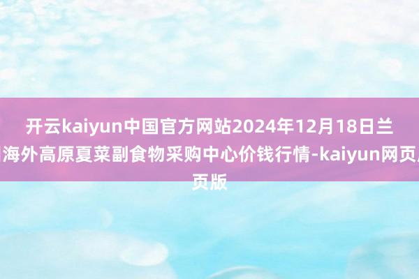 开云kaiyun中国官方网站2024年12月18日兰州海外高原夏菜副食物采购中心价钱行情-kaiyun网页版