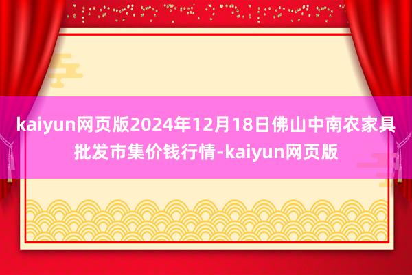 kaiyun网页版2024年12月18日佛山中南农家具批发市集价钱行情-kaiyun网页版