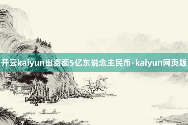 开云kaiyun出资额5亿东说念主民币-kaiyun网页版