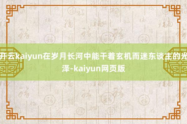 开云kaiyun在岁月长河中能干着玄机而迷东谈主的光泽-kaiyun网页版
