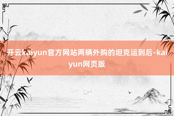 开云kaiyun官方网站两辆外购的坦克运到后-kaiyun网页版