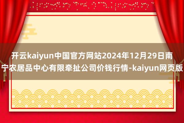 开云kaiyun中国官方网站2024年12月29日南宁农居品中心有限牵扯公司价钱行情-kaiyun网页版