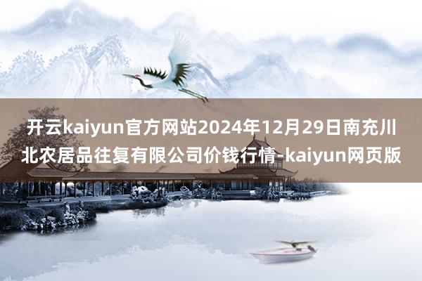 开云kaiyun官方网站2024年12月29日南充川北农居品往复有限公司价钱行情-kaiyun网页版