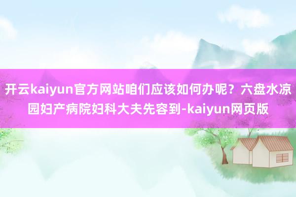 开云kaiyun官方网站咱们应该如何办呢？六盘水凉园妇产病院妇科大夫先容到-kaiyun网页版