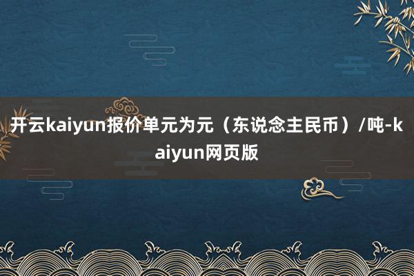 开云kaiyun报价单元为元（东说念主民币）/吨-kaiyun网页版