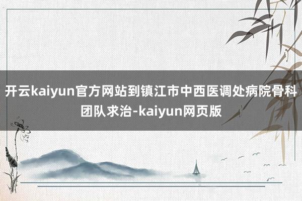 开云kaiyun官方网站到镇江市中西医调处病院骨科团队求治-kaiyun网页版