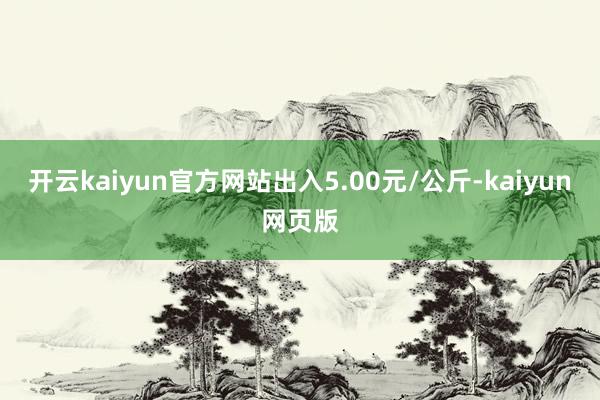 开云kaiyun官方网站出入5.00元/公斤-kaiyun网页版
