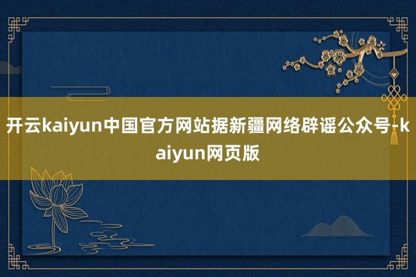 开云kaiyun中国官方网站据新疆网络辟谣公众号-kaiyun网页版