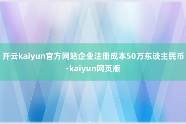 开云kaiyun官方网站企业注册成本50万东谈主民币-kaiyun网页版