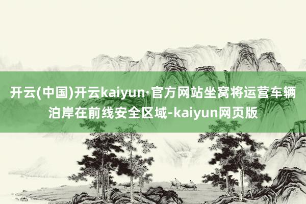 开云(中国)开云kaiyun·官方网站坐窝将运营车辆泊岸在前线安全区域-kaiyun网页版