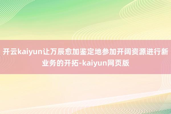 开云kaiyun让万辰愈加鉴定地参加开阔资源进行新业务的开拓-kaiyun网页版