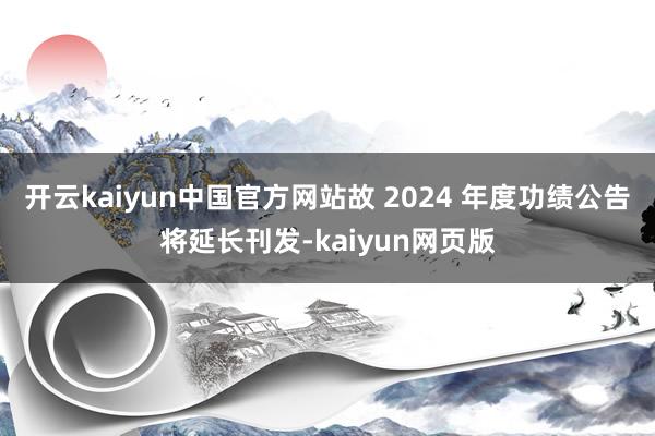 开云kaiyun中国官方网站故 2024 年度功绩公告将延长刊发-kaiyun网页版