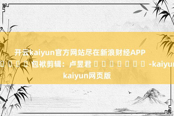 开云kaiyun官方网站尽在新浪财经APP            						包袱剪辑：卢昱君 							-kaiyun网页版