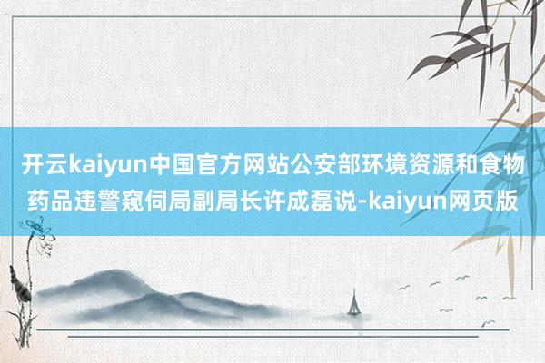 开云kaiyun中国官方网站公安部环境资源和食物药品违警窥伺局副局长许成磊说-kaiyun网页版
