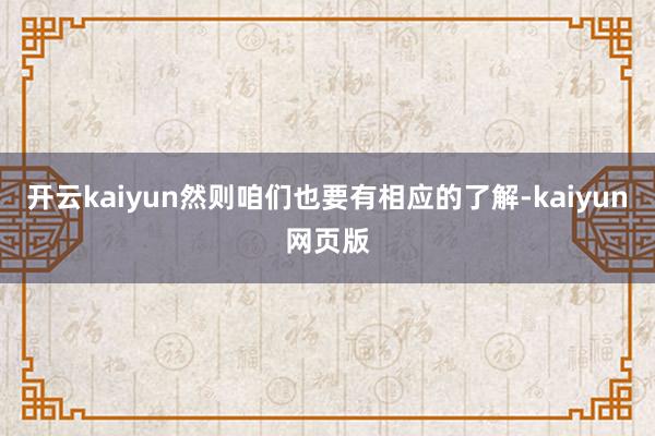 开云kaiyun然则咱们也要有相应的了解-kaiyun网页版