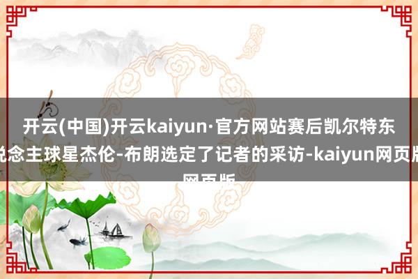 开云(中国)开云kaiyun·官方网站赛后凯尔特东说念主球星杰伦-布朗选定了记者的采访-kaiyun网页版