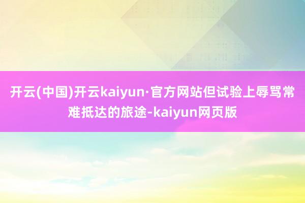 开云(中国)开云kaiyun·官方网站但试验上辱骂常难抵达的旅途-kaiyun网页版