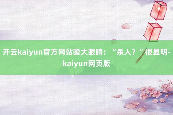 开云kaiyun官方网站瞪大眼睛：“杀人？”很显明-kaiyun网页版