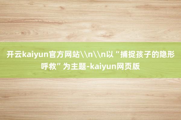 开云kaiyun官方网站\n\n以“捕捉孩子的隐形呼救”为主题-kaiyun网页版