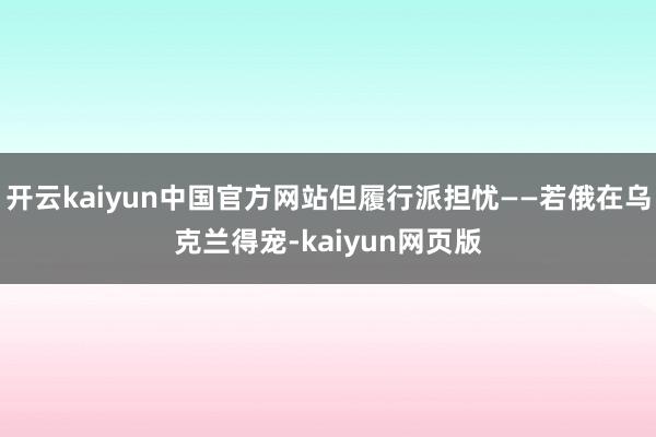 开云kaiyun中国官方网站但履行派担忧——若俄在乌克兰得宠-kaiyun网页版