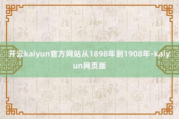开云kaiyun官方网站从1898年到1908年-kaiyun网页版