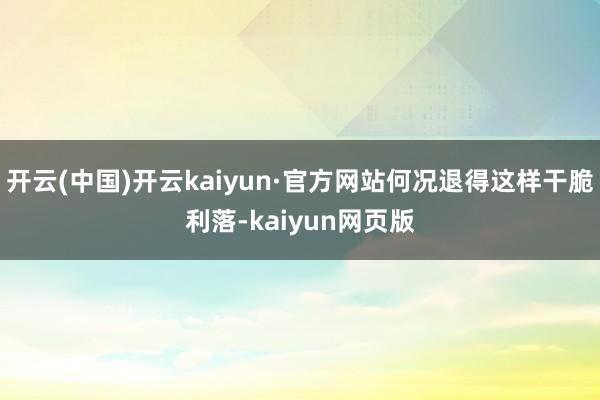 开云(中国)开云kaiyun·官方网站何况退得这样干脆利落-kaiyun网页版