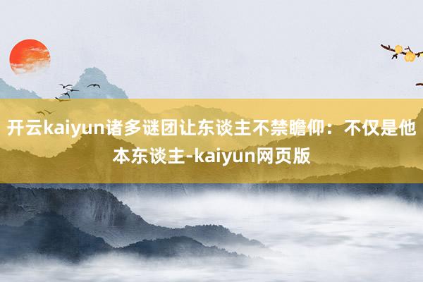 开云kaiyun诸多谜团让东谈主不禁瞻仰：不仅是他本东谈主-kaiyun网页版
