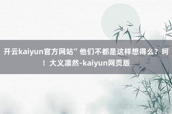 开云kaiyun官方网站”他们不都是这样想得么？呵！大义凛然-kaiyun网页版