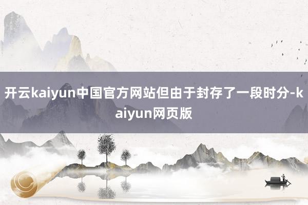 开云kaiyun中国官方网站但由于封存了一段时分-kaiyun网页版