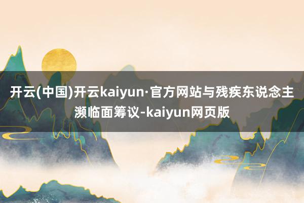 开云(中国)开云kaiyun·官方网站与残疾东说念主濒临面筹议-kaiyun网页版