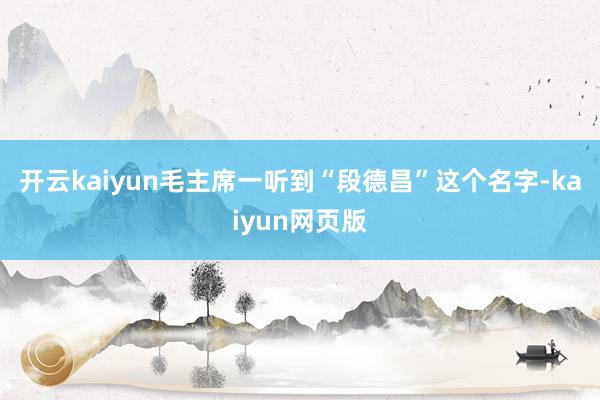 开云kaiyun毛主席一听到“段德昌”这个名字-kaiyun网页版