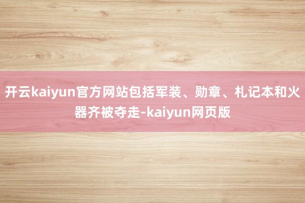 开云kaiyun官方网站包括军装、勋章、札记本和火器齐被夺走-kaiyun网页版