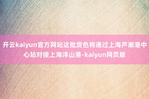 开云kaiyun官方网站这批货色将通过上海芦潮港中心站对接上海洋山港-kaiyun网页版