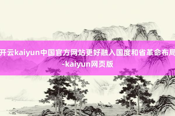 开云kaiyun中国官方网站更好融入国度和省革命布局-kaiyun网页版