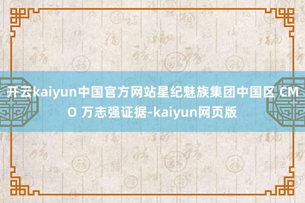 开云kaiyun中国官方网站星纪魅族集团中国区 CMO 万志强证据-kaiyun网页版