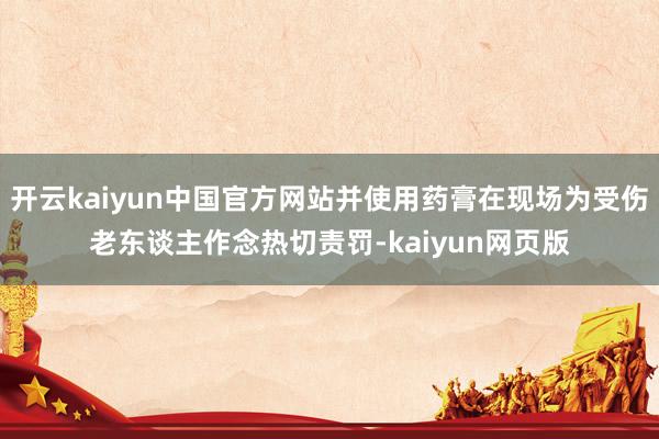 开云kaiyun中国官方网站并使用药膏在现场为受伤老东谈主作念热切责罚-kaiyun网页版