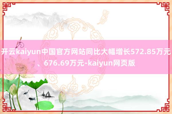 开云kaiyun中国官方网站同比大幅增长572.85万元、676.69万元-kaiyun网页版