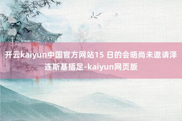 开云kaiyun中国官方网站15 日的会晤尚未邀请泽连斯基插足-kaiyun网页版