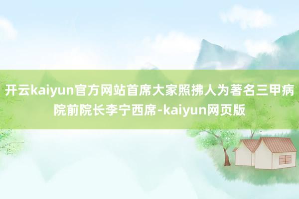 开云kaiyun官方网站首席大家照拂人为著名三甲病院前院长李宁西席-kaiyun网页版