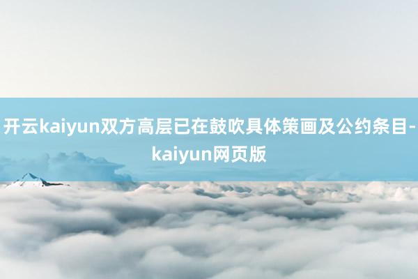 开云kaiyun双方高层已在鼓吹具体策画及公约条目-kaiyun网页版