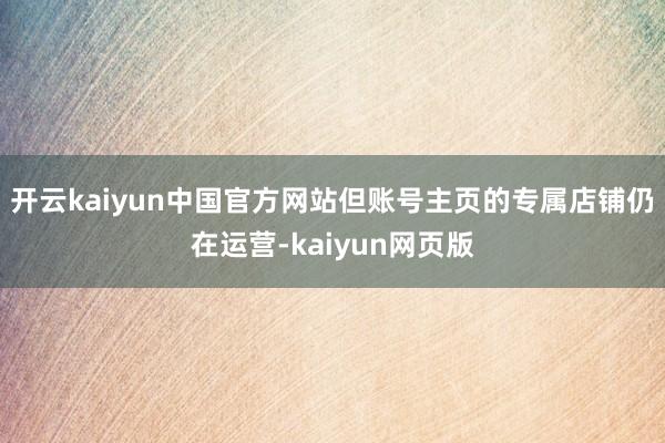 开云kaiyun中国官方网站但账号主页的专属店铺仍在运营-kaiyun网页版
