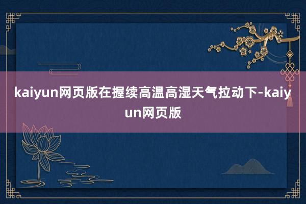 kaiyun网页版在握续高温高湿天气拉动下-kaiyun网页版