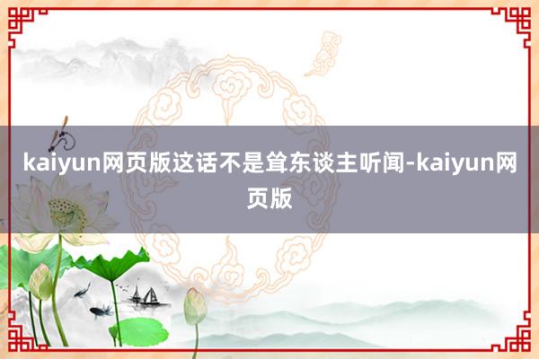 kaiyun网页版这话不是耸东谈主听闻-kaiyun网页版