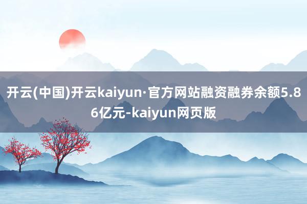 开云(中国)开云kaiyun·官方网站融资融券余额5.86亿元-kaiyun网页版
