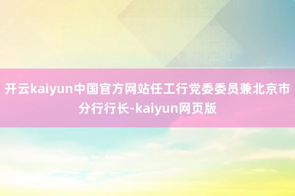 开云kaiyun中国官方网站任工行党委委员兼北京市分行行长-kaiyun网页版
