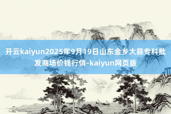 开云kaiyun2025年9月19日山东金乡大蒜专科批发商场价钱行情-kaiyun网页版