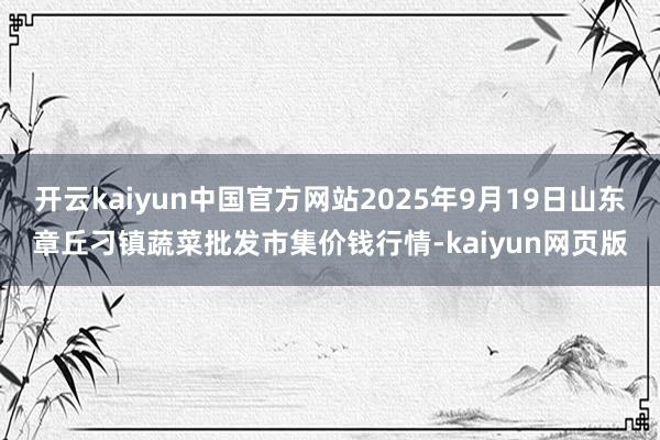 开云kaiyun中国官方网站2025年9月19日山东章丘刁镇蔬菜批发市集价钱行情-kaiyun网页版