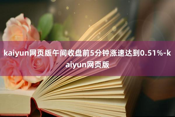 kaiyun网页版午间收盘前5分钟涨速达到0.51%-kaiyun网页版
